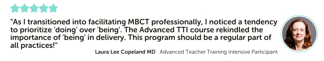 Advanced Teacher Training Intensive Program Testimonial: "As I transitioned into facilitating MBCT professionally, I noticed a tendency to prioritize 'doing' over 'being'. The Advanced TTI course rekindled the importance of 'being' in delivery. This program should be a regular part of all practices!"