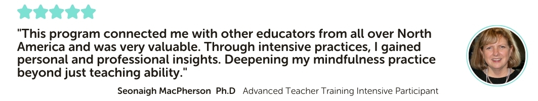 Advanced Teacher Training Intensive Program Testimonial: "This program connected me with other educators from all over North America and was very valuable. Through intensive practices, I gained personal and professional insights. Deepening my mindfulness practice beyond just teaching ability."
