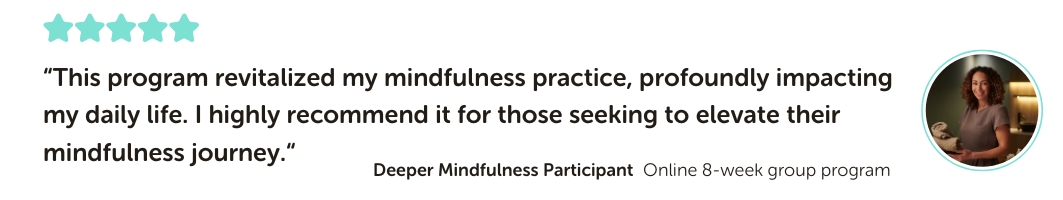 Deeper Mindfulness Program Testimonial: “This program revitalized my mindfulness practice, profoundly impacting my daily life. I highly recommend it for those seeking to elevate their mindfulness journey.“
