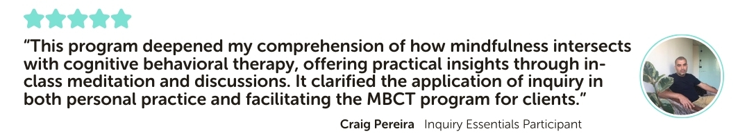 Inquiry Essentials Program Testimonial: “This program deepened my comprehension of how mindfulness intersects with cognitive behavioral therapy, offering practical insights through in-class meditation and discussions. It clarified the application of inquiry in both personal practice and facilitating the MBCT program for clients.”