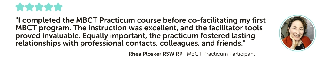 MBCT Practicum Program Testimonial: "I completed the MBCT practicum course before co-facilitating my first MBCT program. The instruction was excellent, and the facilitator tools proved invaluable. Equally important, the practicum fostered lasting relationships with professional contacts, colleagues, and friends."