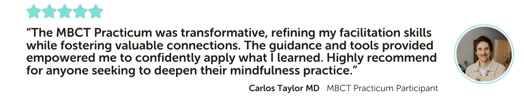 MBCT Practicum Program Testimonial: “The MBCT Practicum was transformative, refining my facilitation skills while fostering valuable connections. The guidance and tools provided empowered me to confidently apply what I learned. Highly recommend for anyone seeking to deepen their mindfulness practice.”