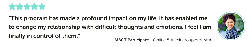 MBCT Program Testimonial: “This program has made a profound impact on my life. It has enabled me to change my relationship with difficult thoughts and emotions. I feel I am finally in control of them.“