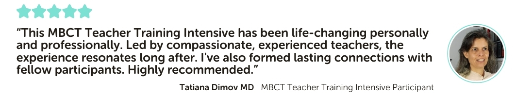 MBCT Teacher Training Intensive Program Testimonial: “This MBCT Teacher Training Intensive has been life-changing personally and professionally. Led by compassionate, experienced teachers, the experience resonates long after. I've also formed lasting connections with fellow participants. Highly recommended.”