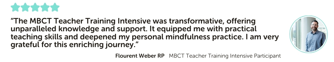 MBCT Teacher Training Intensive Program Testimonial: “The MBCT Teacher Training Intensive was transformative, offering unparalleled knowledge and support. It equipped me with practical teaching skills and deepened my personal mindfulness practice. I am very grateful for this enriching journey.”
