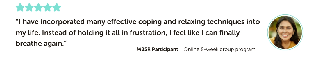 MBSR Program Testimonial: “I have incorporated many effective coping and relaxing techniques into my life. Instead of holding it all in frustration, I feel like I can finally breathe again.“