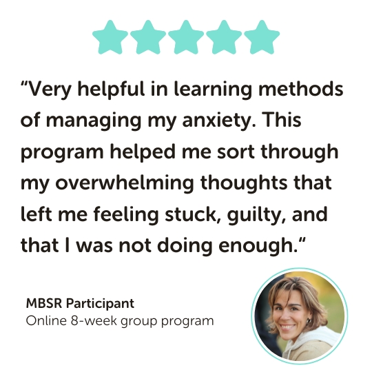 MBSR Program Testimonial: “Very helpful in learning methods of managing my anxiety. This program helped me sort through my overwhelming thoughts that left me feeling stuck, guilty, and that I was not doing enough.“