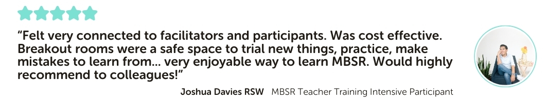 MBSR Teacher Training Intensive Program Testimonial: “Felt very connected to facilitators and participants. Was cost effective. Breakout rooms were a safe space to trial new things, practice, make mistakes to learn from... very enjoyable way to learn MBSR. Would highly recommend to colleagues!”