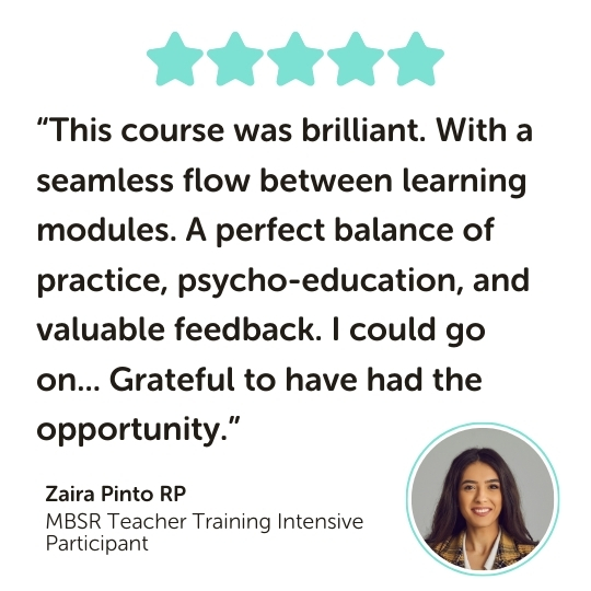 MBSR Teacher Training Intensive Program Testimonial: “This course was brilliant. With a seamless flow between learning modules. A perfect balance of practice, psycho-education, and valuable feedback. I could go on... Grateful to have had the opportunity.”