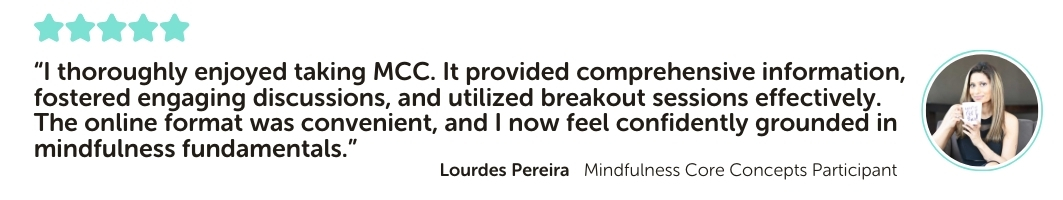 Mindfulness Core Concepts Program Testimonial: “I thoroughly enjoyed taking MCC. It provided comprehensive information, fostered engaging discussions, and utilized breakout sessions effectively. The online format was convenient, and I now feel confidently grounded in mindfulness fundamentals.”