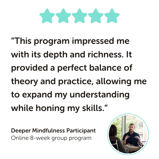 Deeper Mindfulness Program Testimonial: “This program impressed me with its depth and richness. It provided a perfect balance of theory and practice, allowing me to expand my understanding while honing my skills.“