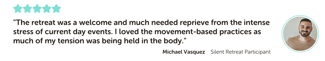 Silent Retreat testimonial reading: "The retreat was a welcome and much needed reprieve from the intense stress of current day events. I loved the movement-based practices as much of my tension was being held in the body."