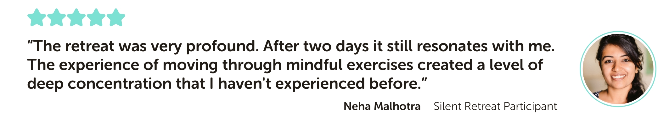 Silent Retreat Testimonial reading: “The retreat was very profound. After two days it still resonates with me. The experience of moving through mindful exercises created a level of deep concentration that I haven't experienced before.”
